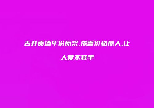 古井贡酒年份原浆,浓香价格惊人,让人爱不释手