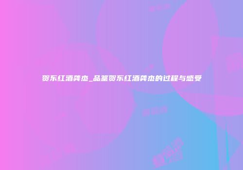 贺东红酒龚杰_品鉴贺东红酒龚杰的过程与感受