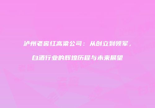 泸州老窖红高粱公司：从创立到领军，白酒行业的辉煌历程与未来展望