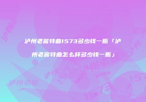 泸州老窖特曲1573多少钱一瓶「泸州老窖特曲怎么样多少钱一瓶」