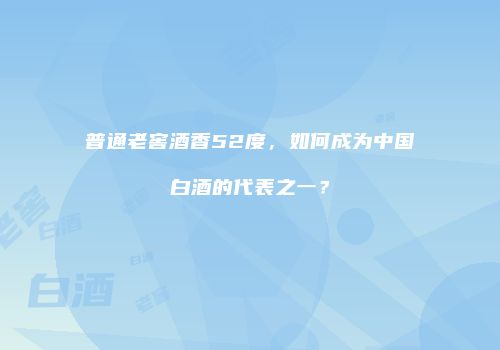 普通老窖酒香52度，如何成为中国白酒的代表之一？