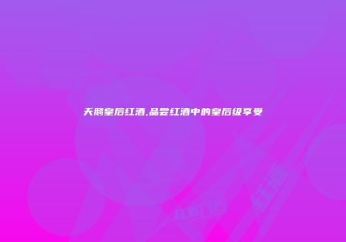 天鹅皇后红酒,品尝红酒中的皇后级享受