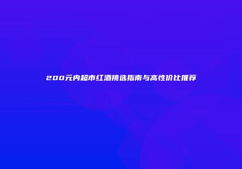 200元内超市红酒挑选指南与高性价比推荐