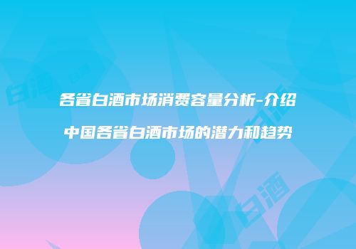 各省白酒市场消费容量分析-介绍中国各省白酒市场的潜力和趋势