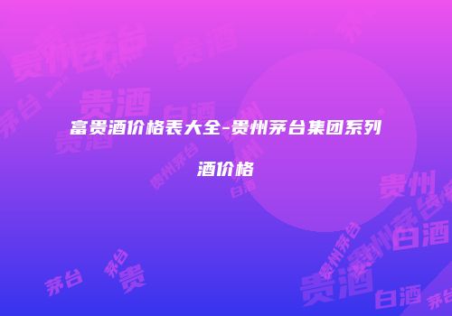 富贵酒价格表大全-贵州茅台集团系列酒价格
