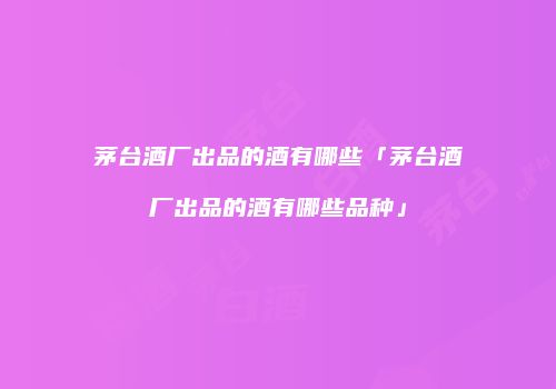 茅台酒厂出品的酒有哪些「茅台酒厂出品的酒有哪些品种」