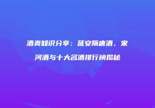 酒类知识分享：延安隋唐酒、宋河酒与十大名酒排行榜揭秘