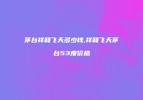 茅台祥和飞天多少钱,祥和飞天茅台53度价格