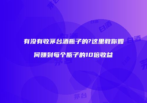 有没有收茅台酒瓶子的?这里教你如何赚到每个瓶子的10倍收益