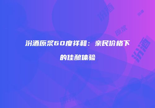 汾酒原浆60度祥和：亲民价格下的佳酿体验