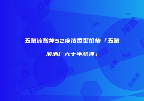 五粮液酿神52度浓香型价格「五粮液酒厂六十年酿神」
