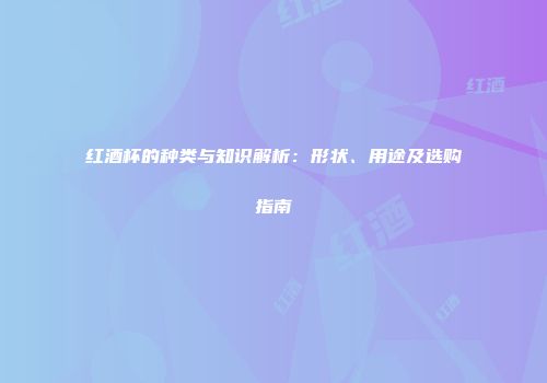 红酒杯的种类与知识解析：形状、用途及选购指南