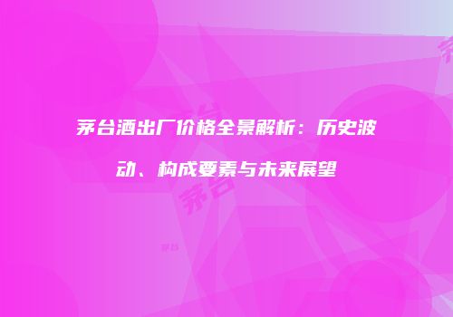 茅台酒出厂价格全景解析：历史波动、构成要素与未来展望
