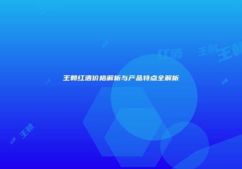 王朝红酒价格解析与产品特点全解析
