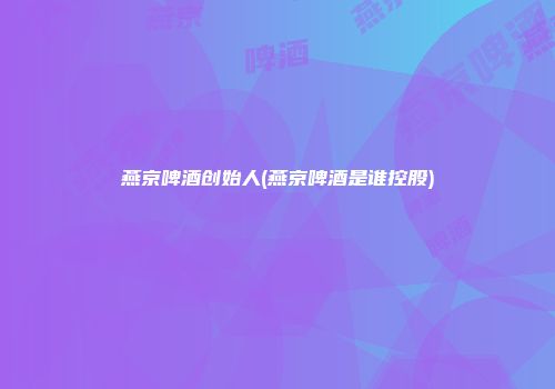燕京啤酒创始人(燕京啤酒是谁控股)