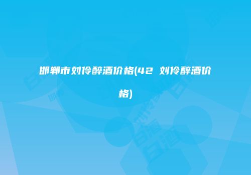 邯郸市刘伶醉酒价格(42℃刘伶醉酒价格)