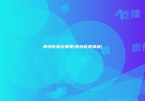贵州乾隆在哪里(贵州乾隆酒业)