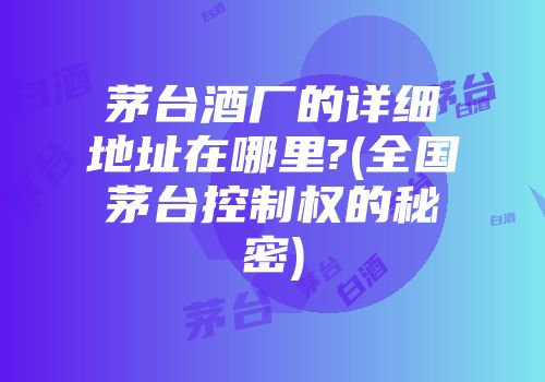 茅台酒厂的详细地址在哪里?(全国茅台控制权的秘密)