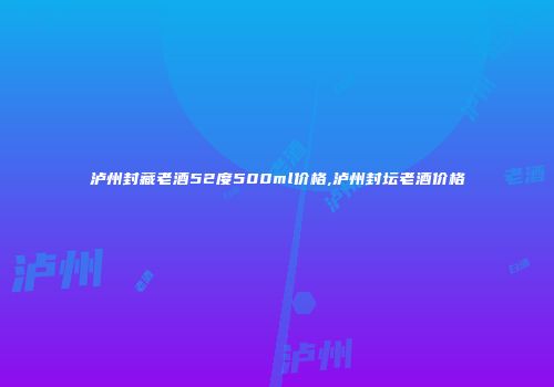 泸州封藏老酒52度500ml价格,泸州封坛老酒价格