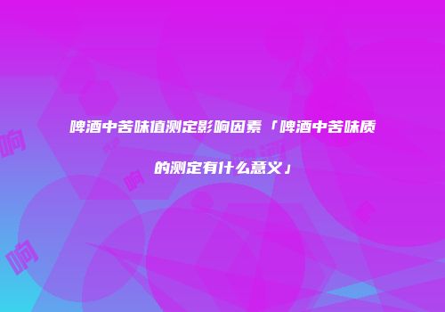 啤酒中苦味值测定影响因素「啤酒中苦味质的测定有什么意义」