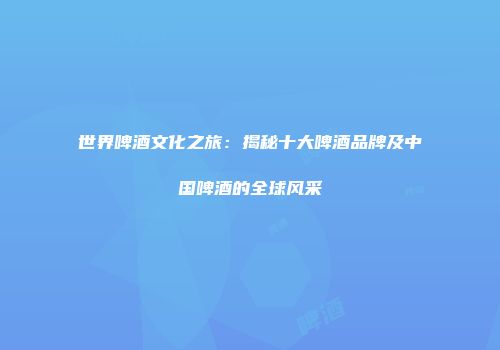 世界啤酒文化之旅：揭秘十大啤酒品牌及中国啤酒的全球风采