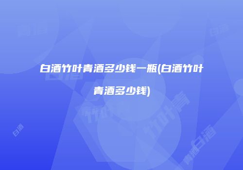 白酒竹叶青酒多少钱一瓶(白酒竹叶青酒多少钱)