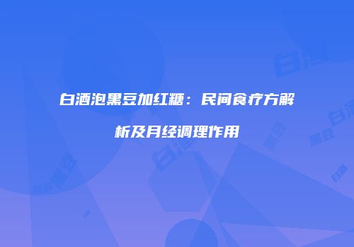 白酒泡黑豆加红糖：民间食疗方解析及月经调理作用