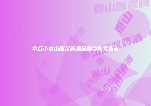 章丘市泰山原浆啤酒品鉴与购买指南