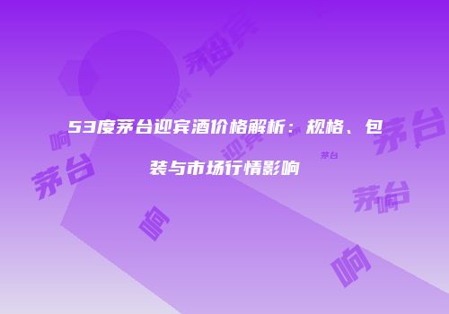 53度茅台迎宾酒价格解析：规格、包装与市场行情影响
