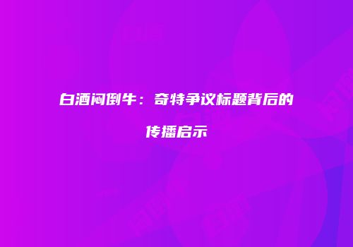 白酒闷倒牛：奇特争议标题背后的传播启示