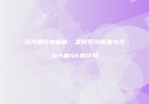 双沟酒价格解析：柔和双沟银酒与双沟大曲46度详情