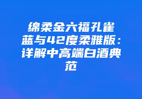 绵柔金六福孔雀蓝与42度柔雅版：详解中高端白酒典范