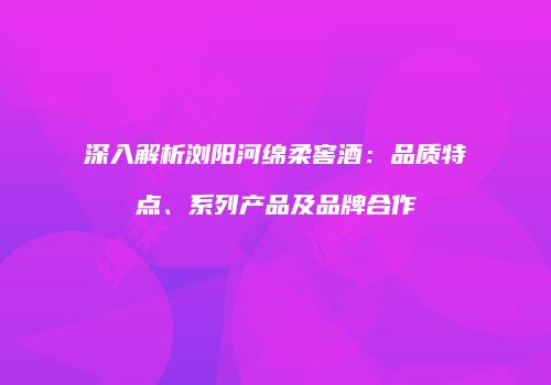 深入解析浏阳河绵柔窖酒：品质特点、系列产品及品牌合作