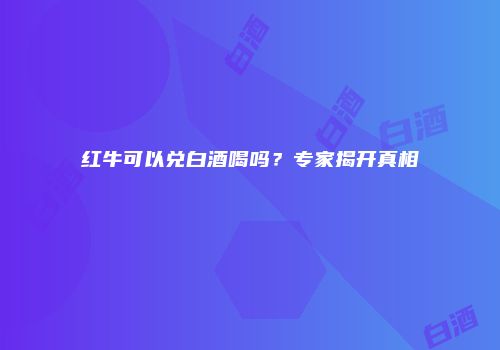 红牛可以兑白酒喝吗？专家揭开真相
