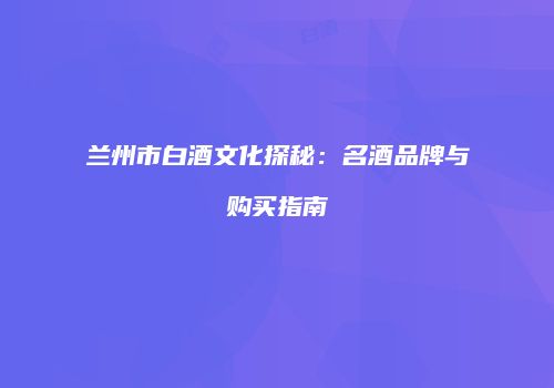 兰州市白酒文化探秘：名酒品牌与购买指南
