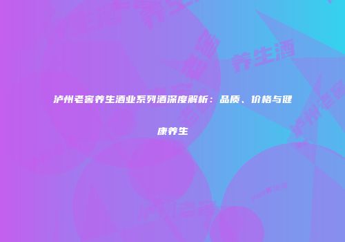 泸州老窖养生酒业系列酒深度解析：品质、价格与健康养生