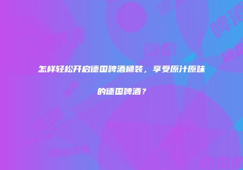 怎样轻松开启德国啤酒桶装，享受原汁原味的德国啤酒？
