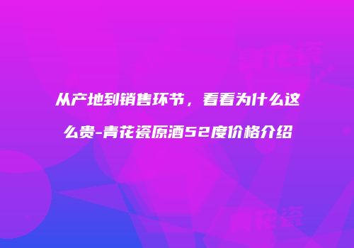 从产地到销售环节，看看为什么这么贵-青花瓷原酒52度价格介绍