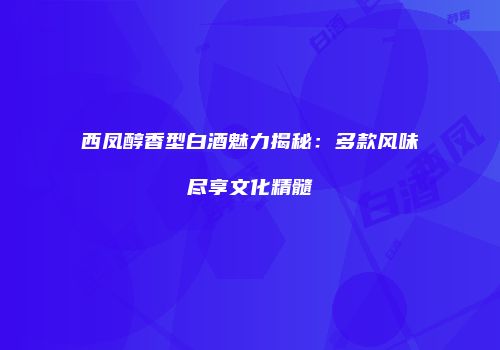 西凤醇香型白酒魅力揭秘：多款风味尽享文化精髓