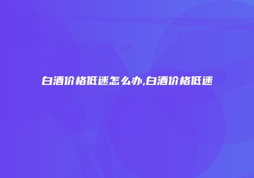 白酒价格低迷怎么办,白酒价格低迷