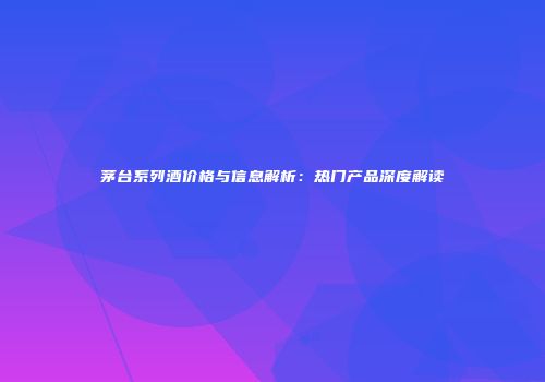 茅台系列酒价格与信息解析：热门产品深度解读
