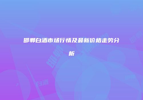 邯郸白酒市场行情及最新价格走势分析