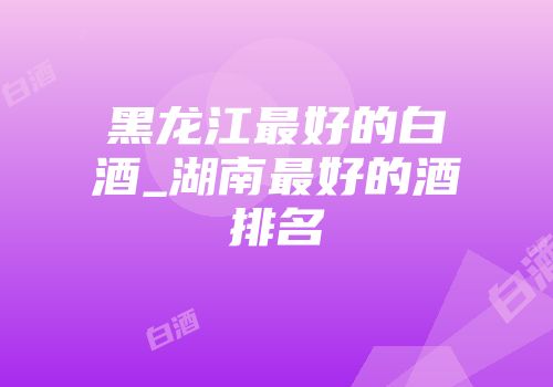 黑龙江最好的白酒_湖南最好的酒排名