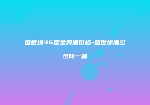 盛世缘36度金典酒价格-盛世缘酒多少钱一箱