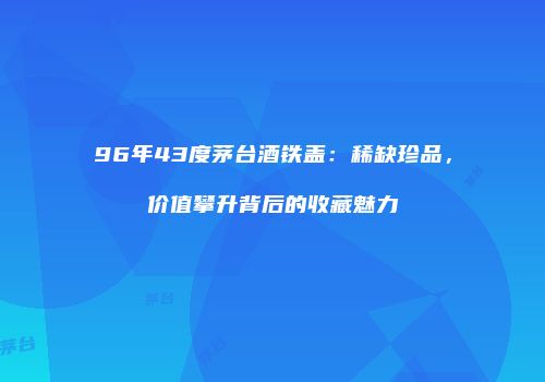 96年43度茅台酒铁盖：稀缺珍品，价值攀升背后的收藏魅力