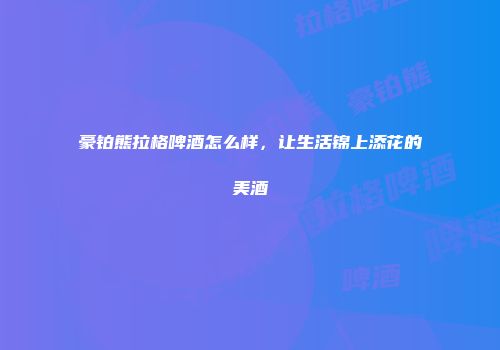 豪铂熊拉格啤酒怎么样，让生活锦上添花的美酒