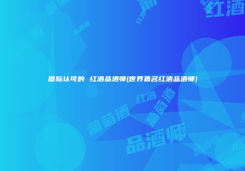 国际认可的 红酒品酒师(世界著名红酒品酒师)