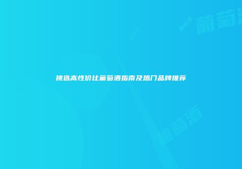 挑选高性价比葡萄酒指南及热门品牌推荐