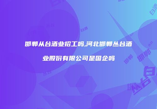邯郸从台酒业招工吗,河北邯郸丛台酒业股份有限公司是国企吗