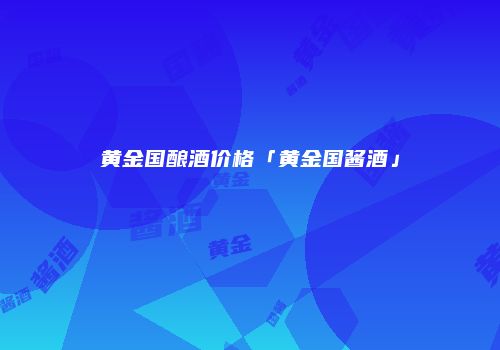 黄金国酿酒价格「黄金国酱酒」